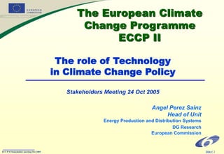 ECCP II Stakeholder meeting Oct 2005 Slide n° 1
The European Climate
Change Programme
ECCP II
Angel Perez Sainz
Head of Unit
Energy Production and Distribution Systems
DG Research
European Commission
The role of Technology
in Climate Change Policy
Stakeholders Meeting 24 Oct 2005
 