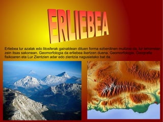 Erliebea lur azalak edo litosferak gainaldean dituen forma ezberdinen multzoa da, lur lehorretan zein itsas sakonean. Geomorfologia da erliebea ikertzen duena. Geomorfologia, Geografia fisikoaren eta Lur Zientzien adar edo zientzia nagusietako bat da. ERLIEBEA 