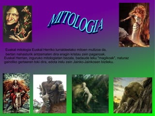 Euskal mitologia Euskal Herriko lurraldeetako mitoen multzoa da, Euskal Herrian, inguruko mitologietan bezala, badaude leku "magikoak", naturaz gaindiko gertaeren toki dira, edota irelu zein Jainko-Jainkosen bizileku. bertan nahasturik antzematen dira eragin kristau zein paganoak. MITOLOGIA  