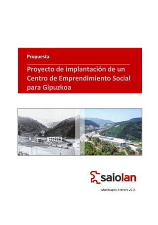  
                    
                    
                    
                    
                    
    Propuesta       
                    
                    
    Proyecto de implantación de un 
                    
                    
    Centro de Emprendimiento Social 
                    
    para Gipuzkoa   
                    
                                                   




                                                   
 
 
 
 
                        
                        
                           Mondragón, Febrero 2013 
 
 