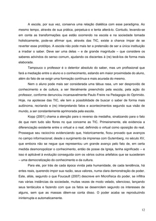 A escola, por sua vez, conserva uma relação dialética com esse paradigma. Ao
mesmo tempo, através de sua prática, perpetua-o e tenta alterá-lo. Contudo, levando-se
em conta as transformações que estão ocorrendo na escola e na sociedade tomada
holisticamente, pode-se afirmar que, através das TIC, existe a chance ímpar de se
reverter esse protótipo. A escola não pode mais ter a pretensão de ser a única instituição
a irradiar o saber. Deve ser uma delas – e de grande magnitude – que considere os
saberes advindos do senso comum, ajudando os discentes à (re) tecê-los de forma mais
elaborada.
      Tampouco o professor é o detentor absoluto do saber, mas um profissional que
fará a mediação entre o aluno e o conhecimento, estando em maior proximidade do aluno,
além do fato de se exigir uma formação contínua e mais acurada do mesmo.
      Nem o aluno pode mais ser considerada uma tábua rasa, um ser desprovido de
conhecimento e de cultura, a ser literalmente preenchido pela escola, pela ação do
professor, conforme denunciou incansavelmente Paulo Freire na Pedagogia do Oprimido.
Hoje, na apoteose das TIC, ele tem a possibilidade de buscar o saber de forma mais
autônoma, recriando e (re) interpretando fatos e acontecimentos segundo sua visão de
mundo, a ser constantemente aprimorada pela escola.
      Kopp (2001) chama a atenção para o reverso da medalha, sinalizando para o fato
de que nem tudo são flores no que concerne as TIC. Primeiramente, ele evidencia a
diferenciação existente entre o virtual e o real, definindo o virtual como oposição do real.
Prossegue seu raciocínio evidenciando que, historicamente, ficou provado que avanços
no campo informacional, desde o surgimento da imprensa com Gutemberg, no século XV,
que embora não se negue que representou um grande avanço pelo fato de, em certa
medida desmonopolizar o conhecimento, então de posse da Igreja, tenha significado – e
isso é aplicável à evolução conseguida com os vários outros artefatos que se sucederam
– uma democratização do conhecimento e da cultura.
      Para ele, por trás de cada época vivida pela humanidade, de cada tendência, há
entes reais, querendo impor sua razão, seus valores, numa clara demonstração de poder.
Este, aliás, segundo o que Foucault (2007) descreve em Microfísica do poder, se infiltra
nas várias instâncias da sociedade, muitas vezes de modo velado, silencioso, lançando
seus tentáculos e fazendo com que os fatos se desenrolem segundo os interesses de
alguns, sem que as massas dêem-se conta disso. O poder acaba se reproduzindo
ininterrupta e automaticamente.


                                                                                         12
 