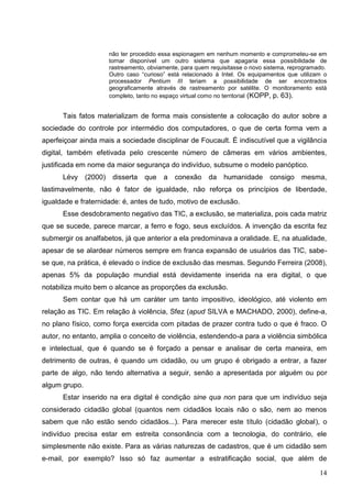 não ter procedido essa espionagem em nenhum momento e comprometeu-se em
                     tornar disponível um outro sistema que apagaria essa possibilidade de
                     rastreamento, obviamente, para quem requisitasse o novo sistema, reprogramado.
                     Outro caso “curioso” está relacionado à Intel. Os equipamentos que utilizam o
                     processador Pentium III teriam a possibilidade de ser encontrados
                     geograficamente através de rastreamento por satélite. O monitoramento está
                     completo, tanto no espaço virtual como no territorial (KOPP, p. 63).


      Tais fatos materializam de forma mais consistente a colocação do autor sobre a
sociedade do controle por intermédio dos computadores, o que de certa forma vem a
aperfeiçoar ainda mais a sociedade disciplinar de Foucault. É indiscutível que a vigilância
digital, também efetivada pelo crescente número de câmeras em vários ambientes,
justificada em nome da maior segurança do indivíduo, subsume o modelo panóptico.
      Lévy (2000)     disserta   que    a   conexão     da    humanidade      consigo    mesma,
lastimavelmente, não é fator de igualdade, não reforça os princípios de liberdade,
igualdade e fraternidade: é, antes de tudo, motivo de exclusão.
      Esse desdobramento negativo das TIC, a exclusão, se materializa, pois cada matriz
que se sucede, parece marcar, a ferro e fogo, seus excluídos. A invenção da escrita fez
submergir os analfabetos, já que anterior a ela predominava a oralidade. E, na atualidade,
apesar de se alardear números sempre em franca expansão de usuários das TIC, sabe-
se que, na prática, é elevado o índice de exclusão das mesmas. Segundo Ferreira (2008),
apenas 5% da população mundial está devidamente inserida na era digital, o que
notabiliza muito bem o alcance as proporções da exclusão.
      Sem contar que há um caráter um tanto impositivo, ideológico, até violento em
relação as TIC. Em relação à violência, Sfez (apud SILVA e MACHADO, 2000), define-a,
no plano físico, como força exercida com pitadas de prazer contra tudo o que é fraco. O
autor, no entanto, amplia o conceito de violência, estendendo-a para a violência simbólica
e intelectual, que é quando se é forçado a pensar e analisar de certa maneira, em
detrimento de outras, é quando um cidadão, ou um grupo é obrigado a entrar, a fazer
parte de algo, não tendo alternativa a seguir, senão a apresentada por alguém ou por
algum grupo.
      Estar inserido na era digital é condição sine qua non para que um indivíduo seja
considerado cidadão global (quantos nem cidadãos locais não o são, nem ao menos
sabem que não estão sendo cidadãos...). Para merecer este título (cidadão global), o
indivíduo precisa estar em estreita consonância com a tecnologia, do contrário, ele
simplesmente não existe. Para as várias naturezas de cadastros, que é um cidadão sem
e-mail, por exemplo? Isso só faz aumentar a estratificação social, que além de

                                                                                                14
 