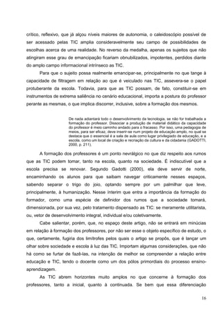 crítico, reflexivo, que já alçou níveis maiores de autonomia, o caleidoscópio possível de
ser acessado pelas TIC amplia consideravelmente seu campo de possibilidades de
escolhas acerca de uma realidade. No reverso da medalha, apenas os sujeitos que não
atingiram esse grau de emancipação ficariam obnubilizados, impotentes, perdidos diante
do amplo campo informacional intrínseco as TIC.
      Para que o sujeito possa realmente emancipar-se, principalmente no que tange à
capacidade de filtragem em relação ao que é veiculado nas TIC, assevera-se o papel
protuberante da escola. Todavia, para que as TIC possam, de fato, constituir-se em
instrumentos de extrema saliência no cenário educacional, importa a postura do professor
perante as mesmas, o que implica discorrer, inclusive, sobre a formação dos mesmos.


                     De nada adiantará todo o desenvolvimento da tecnologia, se não for trabalhada a
                     formação do professor. Dissociar a produção de material didático da capacidade
                     do professor é meio caminho andado para o fracasso. Por isso, uma pedagogia de
                     meios, para ser eficaz, deve inserir-se num projeto de educação amplo, no qual se
                     destaca que o essencial é a sala de aula como lugar privilegiado de educação, e a
                     escola, como um local de criação e recriação da cultura e da cidadania (GADOTTI,
                     2000, p. 211).

      A formação dos professores é um ponto nevrálgico no que diz respeito aos rumos
que as TIC podem tomar, tanto na escola, quanto na sociedade. É indiscutível que a
escola precisa se renovar. Segundo Gadotti (2000), ela deve servir de norte,
encaminhando os alunos para que saibam navegar criticamente nesses espaços,
sabendo separar o trigo do joio, optando sempre por um palmilhar que leve,
principalmente, à humanização. Nesse ínterim que entra a importância da formação do
formador, como uma espécie de definidor dos rumos que a sociedade tomará,
dimensionada, por sua vez, pelo tratamento dispensado as TIC: se meramente utilitarista,
ou, vetor de desenvolvimento integral, individual e/ou coletivamente.
      Cabe salientar, porém, que, no espaço deste artigo, não se entrará em minúcias
em relação à formação dos professores, por não ser esse o objeto específico de estudo, o
que, certamente, fugiria dos limítrofes pelos quais o artigo se propôs, que é lançar um
olhar sobre sociedade e escola à luz das TIC. Importam algumas considerações, que não
há como se furtar de fazê-las, na intenção de melhor se compreender a relação entre
educação e TIC, tendo o docente como um dos pólos primordiais do processo ensino-
aprendizagem.
      As TIC abrem horizontes muito amplos no que concerne à formação dos
professores, tanto a inicial, quanto à continuada. Se bem que essa diferenciação

                                                                                                   16
 