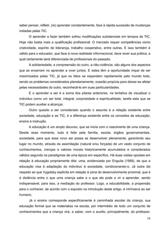 saber pensar, refletir, (re) aprender constantemente, face à rápida sucessão de mudanças
instadas pelas TIC.
      O aprender a fazer também sofreu modificações substanciais em tempos de TIC.
Hoje não basta mais a qualificação profissional. O mercado requer competências como
criatividade, espírito de liderança, trabalho cooperativo, entre outras. E isso também é
válido para o educador, que face à nova realidade informacional, deve rever sua prática, a
qual certamente será diferenciada de profissionais do passado.
      A solidariedade, a compreensão do outro, a não-violência, são alguns dos aspectos
que se encerram no aprender a viver juntos. E estes têm a oportunidade ímpar de ser
maximizados pelas TIC, já que os fatos se expandem rapidamente pelo mundo todo,
sendo os problemas considerados planetariamente, ocasião propícia para deixar-se afetar
pelas necessidades do outro, reconhecê-lo em suas particularidades.
      E o aprender a ser é a soma dos pilares anteriores, na tentativa de visualizar o
indivíduo como um ser total, integral, corporeidade e espiritualidade, tarefa esta que as
TIC podem auxiliar a alcançar.
      Outro quesito a ser considerado quando o assunto é a relação existente entre
sociedade, educação e as TIC, é a diferença existente entre os conceitos de educação,
ensino e instrução.
      A educação é um amplo decurso, que se inicia com o nascimento de uma criança.
Desde esse momento, tudo é feito pela família, escola, órgãos governamentais,
sociedade, para que esse novo ser possa se desenvolver plenamente, garantindo seu
lugar no mundo, através da assimilação (natural e/ou forçada) de um vasto conjunto de
conhecimentos, crenças e valores morais historicamente acumulados e considerados
válidos segundo os paradigmas de uma época em específico. Há duas visões opostas em
relação à educação propriamente dita: uma, evidenciada por Enguita (1989), de que a
educação visa à adaptação do indivíduo à sociedade, condicionando-o. Já outra diz
respeito ao que Vygotsky explicita em relação à zona do desenvolvimento proximal, que é
à distância entre o que uma criança sabe e o que ela pode a vir a aprender, sendo
indispensável, para isso, a mediação do professor. Logo, a educabilidade, a propensão
para o conhecer, de acordo com o exposto na introdução deste artigo, é intrínseca ao ser
humano.
      Já o ensino corresponde especificamente à caminhada escolar da criança, sua
educação formal que se materializa na escola, por intermédio de todo um conjunto de
conhecimentos que a criança virá, a saber, com o auxílio, principalmente, do professor.

                                                                                       18
 