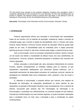 TIC had printed many changes to the analyzed categories, breaking many paradigms, while it
contributes significantly for the construction of a new rationality. Far from only classifying them as
positive or negative, this attentive writing to analyze them with depth, in the attempt to catch its
meaning all, not excusing, for this, the elucidative presence of the philosophy.

Key-words: Technologies of the Information and the Communication, Education, Society




1. INTRODUÇÃO


       Pode-se seguramente afirmar que educação e comunicação são necessidades
inatas do ser humano. Em se tratando de educação, sustenta-se, desde o princípio da
civilização grega, que o homem é dotado de educabilidade. Isto é, o homem não nasce
humano. Nasce bárbaro e torna-se humano através da educação. Move-se guiado pela
pulsão de ser mais. A educabilidade pode ser entendida como o trajeto percorrido
partindo-se do que o homem é, até onde o homem pode chegar, o perene tornar-se mais.
       Com a comunicação, ocorre um processo comparável ao anterior. Sendo o homem
um ser social, traz latente a necessidade de efetuar trocas com seus semelhantes, de
comunicar-se. Torna-se, portanto, facilmente perceptível à tendência dos humanos em
viverem agrupados.
       Ambos, educação e comunicação são, pois, processos indissociáveis do universo
humano, estando constantemente os holofotes voltados para os mesmos, já que
representam importantes catalisadores que demarcam épocas históricas, com a
capacidade permanente de desencadear processos de mudanças, provocar rupturas de
paradigmas em realidades tidas como cristalizadas, enfim, possuem o dom de mudar a
sociedade.
       E, referente à comunicação, é possível afirmar que vivemos uma espécie de
Revolução da Informação, de proporções semelhantes ou ainda maiores do que
representou no passado a Revolução Industrial e suas consequências. Com o advento da
Internet, circunscrita pelo advento das TIC (Tecnologias da Informação e da
Comunicação), a sociedade vive, definitivamente, um momento singular em seu histórico,
marcado por transformações nos mais diversos aspectos, os quais acarretam implicações
para a sociedade como um todo, para a educação e para a constituição do sujeito
contemporâneo.



                                                                                                    2
 