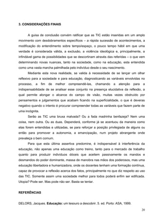 3. CONSIDERAÇÕES FINAIS


      A guisa de conclusão convém ratificar que as TIC estão inseridas em um amplo
movimento com desdobramentos específicos – a rápida sucessão de acontecimentos, a
modificação do entendimento sobre tempo/espaço, o pouco tempo hábil em que uma
verdade é considerada válida, a exclusão, a violência ideológica e, principalmente, a
infindável gama de possibilidades que se descortinam através das referidas – o que vem
determinando novas nuances, tanto na sociedade, como na educação, esta entendida
como uma vasta marcha palmilhada pelo indivíduo desde o seu nascimento.
      Mediante esta nova realidade, se valida à necessidade de se lançar um olhar
reflexivo para a sociedade e para educação, diagnosticando as variáveis envolvidas no
processo,   a    fim   de   melhor   compreendê-las,   chamando   a   atenção   para   a
indispensabilidade de se analisar esse conjunto na presença elucidativa da reflexão, a
qual permite alongar o alcance do campo de visão, muitas vezes obstruído por
pensamentos e julgamentos que acabam ficando na superficialidade, o que é deveras
negativo quando o intento é procurar compreender todas as variáveis que fazem parte de
uma incógnita.
      Serão as TIC uma bruxa malvada? Ou a fada madrinha benfazeja? Nem uma
coisa, nem outra. Ou as duas. Dependerá, conforme já se acentuou da maneira como
elas forem entendidas e utilizadas, se para reforçar a posição privilegiada de alguns ou
então para promover a autonomia, a emancipação, num projeto abrangente onde
prevaleça o bem comum.
      Para que esta última assertiva predomine, é indispensável à interferência da
educação, não apenas uma educação como treino, tanto para o mercado de trabalho
quanto para produzir indivíduos dóceis que aceitem passivamente os mandos e
desmandos do poder dominante, massa de manobra nas mãos dos poderosos, mas uma
educação libertadora e humanizadora, onde os docentes tenham uma formação contínua,
capaz de provocar a reflexão acerca dos fatos, principalmente no que diz respeito ao uso
das TIC. Somente assim uma sociedade melhor para todos poderá enfim ser edificada.
Utopia? Pode ser. Mas pode não ser. Basta se tentar.


REFERÊNCIAS


DELORS, Jacques. Educação: um tesouro a descobrir. 5. ed. Porto: ASA, 1999.

                                                                                       20
 