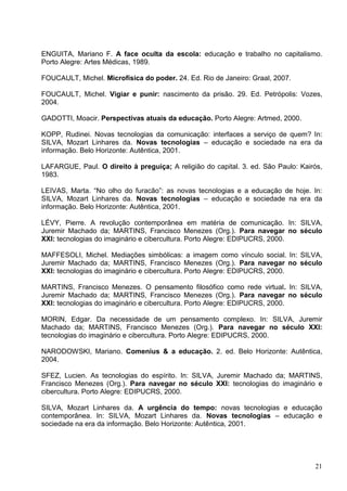 ENGUITA, Mariano F. A face oculta da escola: educação e trabalho no capitalismo.
Porto Alegre: Artes Médicas, 1989.

FOUCAULT, Michel. Microfísica do poder. 24. Ed. Rio de Janeiro: Graal, 2007.

FOUCAULT, Michel. Vigiar e punir: nascimento da prisão. 29. Ed. Petrópolis: Vozes,
2004.

GADOTTI, Moacir. Perspectivas atuais da educação. Porto Alegre: Artmed, 2000.

KOPP, Rudinei. Novas tecnologias da comunicação: interfaces a serviço de quem? In:
SILVA, Mozart Linhares da. Novas tecnologias – educação e sociedade na era da
informação. Belo Horizonte: Autêntica, 2001.

LAFARGUE, Paul. O direito à preguiça; A religião do capital. 3. ed. São Paulo: Kairós,
1983.

LEIVAS, Marta. “No olho do furacão”: as novas tecnologias e a educação de hoje. In:
SILVA, Mozart Linhares da. Novas tecnologias – educação e sociedade na era da
informação. Belo Horizonte: Autêntica, 2001.

LÉVY, Pierre. A revolução contemporânea em matéria de comunicação. In: SILVA,
Juremir Machado da; MARTINS, Francisco Menezes (Org.). Para navegar no século
XXI: tecnologias do imaginário e cibercultura. Porto Alegre: EDIPUCRS, 2000.

MAFFESOLI, Michel. Mediações simbólicas: a imagem como vínculo social. In: SILVA,
Juremir Machado da; MARTINS, Francisco Menezes (Org.). Para navegar no século
XXI: tecnologias do imaginário e cibercultura. Porto Alegre: EDIPUCRS, 2000.

MARTINS, Francisco Menezes. O pensamento filosófico como rede virtual. In: SILVA,
Juremir Machado da; MARTINS, Francisco Menezes (Org.). Para navegar no século
XXI: tecnologias do imaginário e cibercultura. Porto Alegre: EDIPUCRS, 2000.

MORIN, Edgar. Da necessidade de um pensamento complexo. In: SILVA, Juremir
Machado da; MARTINS, Francisco Menezes (Org.). Para navegar no século XXI:
tecnologias do imaginário e cibercultura. Porto Alegre: EDIPUCRS, 2000.

NARODOWSKI, Mariano. Comenius & a educação. 2. ed. Belo Horizonte: Autêntica,
2004.

SFEZ, Lucien. As tecnologias do espírito. In: SILVA, Juremir Machado da; MARTINS,
Francisco Menezes (Org.). Para navegar no século XXI: tecnologias do imaginário e
cibercultura. Porto Alegre: EDIPUCRS, 2000.

SILVA, Mozart Linhares da. A urgência do tempo: novas tecnologias e educação
contemporânea. In: SILVA, Mozart Linhares da. Novas tecnologias – educação e
sociedade na era da informação. Belo Horizonte: Autêntica, 2001.




                                                                                   21
 