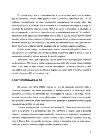 O presente artigo teve a pretensão de lançar um olhar sobre essa nova sociedade
que se apresenta, muitas vezes perplexa, com a presença significativa das TIC no
cotidiano, principalmente na área educacional, precisamente na escola, além das
implicações sobre a formação dos educadores e a constituição dos sujeitos. Longe do
propósito de apresentar alguma receita infalível de como a sociedade, a educação, a
escola, o educador e o indivíduo devem lidar com a realidade pertinente as TIC, o referido
artigo traz à tona alguns desdobramentos sobre o tema a que se propôs, servindo como
subsídio aberto a reformulações e (re) leituras próprias de um contexto eminentemente
dinâmico, a todos que, de uma ou de outra forma, se preocupam com o devir, por se tratar
de um movimento um tanto recente, ainda que não se conheça suas consequências.
      Quanto à metodologia, a mesma baseou-se em pesquisa bibliográfica, visitando e
(re) visitando um apanhado das principais obras disponíveis sobre o tema, o que é
plenamente satisfatório para se alcançar à intenção proposta.
      Salienta-se, ainda, que se procurou fugir de posturas que convirjam para endeusar
ou demonizar as TIC, tendo a lúcida compreensão que todo fato sempre possui múltiplas
faces: nunca será de todo positivo, nem de todo negativo. Somente a filosofia poderá
emprestar porções generosas de reflexão, capazes de situar com a máxima cautela o
papel e o lugar das TIC no mundo de hoje.


2. CONTEXTUALIZANDO AS TIC


      De acordo com Silva (2001), está-se na era da revolução cognitiva. Nela o
constante surgimento de novas tecnologias do conhecimento e da informação estão
acelerando as formas de apreensão das informações no espaço e no tempo. Assim,
torna-se imprescindível lançar novos olhares para o conhecimento, bem como o modelo
pelo qual ele se estrutura, tendo a sensibilidade de perceber as substanciais modificações
no paradigma científico em uso atual.
      Torna-se imprescindível, com âncora em Leivas (2001), fazer uma breve discussão
sobre o surgimento e a consolidação das TIC. Conforme a autora, após a Segunda
Guerra, o mundo dividiu-se em dois grandes blocos econômicos: capitalismo e socialismo,
liderados, respectivamente pelos Estados Unidos e pela ex-União Soviética. Isso deu
início à Guerra Fria, competição econômica, política e ideológica entre os dois países,
cada qual querendo firmar sua hegemonia nos aspectos citados.


                                                                                        3
 