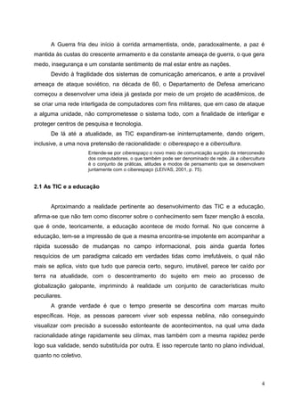 A Guerra fria deu início à corrida armamentista, onde, paradoxalmente, a paz é
mantida às custas do crescente armamento e da constante ameaça de guerra, o que gera
medo, insegurança e um constante sentimento de mal estar entre as nações.
      Devido à fragilidade dos sistemas de comunicação americanos, e ante a provável
ameaça de ataque soviético, na década de 60, o Departamento de Defesa americano
começou a desenvolver uma ideia já gestada por meio de um projeto de acadêmicos, de
se criar uma rede interligada de computadores com fins militares, que em caso de ataque
a alguma unidade, não comprometesse o sistema todo, com a finalidade de interligar e
proteger centros de pesquisa e tecnologia.
      De lá até a atualidade, as TIC expandiram-se ininterruptamente, dando origem,
inclusive, a uma nova pretensão de racionalidade: o ciberespaço e a cibercultura.
                      Entende-se por ciberespaço o novo meio de comunicação surgido da interconexão
                      dos computadores, o que também pode ser denominado de rede. Já a cibercultura
                      é o conjunto de práticas, atitudes e modos de pensamento que se desenvolvem
                      juntamente com o ciberespaço (LEIVAS, 2001, p. 75).


2.1 As TIC e a educação


      Aproximando a realidade pertinente ao desenvolvimento das TIC e a educação,
afirma-se que não tem como discorrer sobre o conhecimento sem fazer menção à escola,
que é onde, teoricamente, a educação acontece de modo formal. No que concerne à
educação, tem-se a impressão de que a mesma encontra-se impotente em acompanhar a
rápida sucessão de mudanças no campo informacional, pois ainda guarda fortes
resquícios de um paradigma calcado em verdades tidas como irrefutáveis, o qual não
mais se aplica, visto que tudo que parecia certo, seguro, imutável, parece ter caído por
terra na atualidade, com o descentramento do sujeito em meio ao processo de
globalização galopante, imprimindo à realidade um conjunto de características muito
peculiares.
      A grande verdade é que o tempo presente se descortina com marcas muito
específicas. Hoje, as pessoas parecem viver sob espessa neblina, não conseguindo
visualizar com precisão a sucessão estonteante de acontecimentos, na qual uma dada
racionalidade atinge rapidamente seu clímax, mas também com a mesma rapidez perde
logo sua validade, sendo substituída por outra. E isso repercute tanto no plano individual,
quanto no coletivo.



                                                                                                 4
 