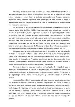 O velho já perdeu sua validade, enquanto que o novo ainda não se constituiu e a
tendência é que não se constitua com as mesmas configurações do velho, sendo que as
velhas convicções deram lugar a certezas demasiadamente fugazes, conforme
explicitado, dando conta de explicar os fatos apenas por um curto período de tempo e
apresentando uma certa impotência em abarcar todas as variáveis de uma realidade cada
vez mais densa e complexa.
       Ao reportar-se ao termo complexidade, faz-se necessário uma explanação sobre a
mesma, sob a ótica de Morin (2000). Para esse autor, com o intuito de introduzir o
assunto da complexidade, quando alguém diz “eu te amo”, tal expressão pode ter vários
significados. Pode ser a declaração de um homem/mulher, no auge da paixão, dirigindo
sua febril declaração para o/a amado (a), pode ser uma mentira provinda de um sedutor,
ou ainda uma cena de novela ou teatro. Em suma, pode ter diferentes significados,
dependendo do contexto em que for enunciado. Por esse motivo que, para que uma
palavra, uma informação possa ser de fato compreendida, deve esta contextualizada, o
que pressupõe ativar toda uma gama de saberes que compõem o universo cultural.
       Nessa perspectiva, o conhecimento assume ares de desafio, já que não se pode
conhecer as partes sem conhecer o todo. E o todo, tampouco, é uma simples junção das
partes. Hoje, os problemas não são mais individuais, pertencentes a uma nação apenas,
mas globais. A destruição da Amazônia, considerada pulmão do mundo, não é um
problema apenas do Brasil, mas do mundo todo. Assim como a Aids, a bomba atômica, e
muitas outras questões que inquietam e angustiam a humanidade.
       Partindo-se disso, os saberes deveriam ser interligados (ou religados), pois a
educação, lastimavelmente, é calcada na fragmentação, na compartimentalização do
conhecimento. O homem ainda se encontra cindido em corpo e espírito. Prova disso é
que a psicologia estuda a mente humana, enquanto que o cérebro é objeto de estudo da
biologia.
       Consoante Morin (2000), urge visualizar ciência e homem enquanto sistema, rede,
teia. Por essa razão que o todo não se resume à simples soma das partes. E essa é a
função do pensamento complexo, ligar a autonomia à dependência, haja vista que o autor
sustenta que não há como o ser humano atingir autonomia plena, por apresentar-se como
um ser trinitário – indivíduo, homo sapiens e ser social. Maffesoli (apud SILVA e
MARTINS, 2000, p. 43), acrescenta que “... todo objeto ou fenômeno está ligado a outros
e é por ele determinado”. Isso vem ratificar a explanação inicial do homem enquanto
sistema.

                                                                                     5
 