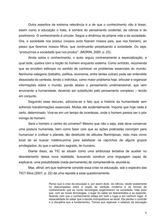 Outra assertiva de extrema relevância é a de que o conhecimento não é linear,
assim como a educação o trata, à sombra do pensamento ocidental, da ciência e do
positivismo. O conhecimento é circular. Segue a dinâmica da própria vida e da sociedade.
Ora, a sociedade nos produz (nossos avós fizeram nossos pais, que nos fizeram), ao
passo que faremos nossos filhos, que continuarão perpetuando a sociedade. Ou seja,
“produzimos a sociedade que nos produz”. (MORIN, 2000, p. 23).
      Ainda sobre o conhecimento, o autor arguiu contrariamente a especialização, a
qual isola, quebra com a noção do homem enquanto sistema. Como antídoto, recomenda
que se envidem esforços no sentido de conhecer os problemas essenciais do mundo.
Nenhuma categoria (trabalho, política, economia, entre tantas outras) pode ser entendida
dissociada do contexto, tendo o indivíduo, como maior problema hoje, articular e organizar
informações sobre o mundo, pondo abaixo o pensamento unidimensional, que vem
arruinando a humanidade, devendo ser substituído pelo pensamento complexo – tecido
em conjunto.
      Seguindo esse decurso, adiciona-se o fato que a história da humanidade vem
sofrendo transformações essenciais. Muitas até acidentalmente. Importa que hoje nada é
certo, determinado. Vive-se em um tempo de incertezas, onde o homem parece ser o pior
inimigo do homem.
      Será o homem o centro do universo? Mesmo que não o seja, este deve conservar
uma postura humanista, bem como fazer com que as ações praticadas convirjam para
humanizar e civilizar o planeta, tão destituído de atitudes filantrópicas, visto mais como
local de se buscar matéria-prima para satisfazer os caprichos de alguns grupos
privilegiados; do que o santuário sagrado, lar humano.
      Diante disso, as TIC se situam como uma ambiciosa tentativa de auxiliar no
desvelamento dessa nova realidade, buscando construir uma linguagem capaz de
explicá-la, uma possibilidade (nada permanente) de compreendê-la, elucidá-la.
      Mas, afinal, em que realmente consiste essa crise na educação, sob o espectro das
TIC? Silva (2001, p. 22) dá uma reposta a esse questionamento.


                     Penso que a crise da educação e, por assim dizer, da ciência, reside exatamente
                     no descompasso entre a noção de verdade moderna e as formas de
                     conhecimento que as novas tecnologias engendraram na sociedade. Vale dizer
                     que, com as novas tecnologias, o lugar do saber se descentraliza e se expande,
                     fazendo com que o conhecimento esteja em todo o lugar e em nenhum lugar. A
                     espacialidade do saber que a escola monopolizava se esvai. Ela perdeu o controle
                     e a disciplina que a fundamentou. Temos que repensar o estatuto da educação



                                                                                                   6
 