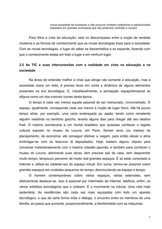numa sociedade de incertezas e não procurar modelos redentores e salvacionistas
                     baseados em grandes promessas que não podemos controlar e cumprir.


      Para Silva a crise da educação, esta no descompasso entre a noção de verdade
moderna e as formas de conhecimento que as novas tecnologias traze para a sociedade.
Com as novas tecnologias, o lugar do saber se descentraliza e se expande, fazendo com
que o conhecimento esteja em todo o lugar e em nenhum lugar.


2.2 As TIC e suas interconexões com a realidade em crise na educação e na
sociedade

      Na ânsia de entender melhor a crise que atinge não somente a educação, mas a
sociedade como um todo, é preciso levar em conta a dinâmica de alguns elementos
presentes na era tecnológica. E, indubitavelmente, a percepção espaço/temporal se
afigura como um dos maiores ícones desta época.
      O tempo é cada vez menos aquele passível de ser mensurado, cronometrado. O
espaço, igualmente, corresponde cada vez menos à noção de lugar físico. Até há pouco
tempo atrás, por exemplo, uma carta endereçada ao Japão, tendo como remetente
alguém residindo no território gaúcho, levaria alguns dias para chegar até seu destino
final. O mesmo aconteceria a um mortal brasileiro que quisesse conhecer o legado
cultural exposto no museu do Louvre, em Paris. Seriam anos (ou meses) de
planejamento, de economia, até conseguir efetivar a viagem, para então deixar a alma
embriagar-se com os tesouros lá depositados. Hoje, bastam alguns cliques para
conversar instantaneamente com o mesmo cidadão japonês, e também para conhecer o
museu do Louvre, admirando suas obras, sem precisar sair de casa, sem desprender
muito tempo, tampouco percorrer de modo real grandes espaços. É só estar conectado à
Internet e utilizar-se (deleitar-se) do espaço virtual. Em suma, tornou-se possível cobrir
grandes espaços em unidades pequenos de tempo, desvinculando-se espaço e tempo.
      O homem contemporâneo cobre vários espaços, várias extensões, sem
efetivamente deslocar-se. Isso é possível por intermédio da Internet, telefone, enfim, os
vários artefatos tecnológicos que o rodeiam. É o movimento na inércia. Uma vida mais
sedentária. As residências são cada vez mais equipadas com todo um aparato
tecnológico, o que de certa forma inibe o diálogo, o encontro entre os membros de uma
família, ao passo que aumenta, proporcionalmente, a familiaridade com as máquinas.



                                                                                                  7
 