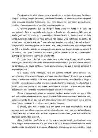 Paradoxalmente, diminuiu-se, com a tecnologia, o contato direto com familiares,
colegas, vizinhos, amigos próximos; crescendo o número de redes virtuais de amizades
entre pessoas distantes fisicamente, que nem sequer se conhecem pessoalmente,
constituindo-se novas teias de relações, novas experiências.
      O grande problema que se interpõe neste pano de fundo é o lugar do
conhecimento face à sucessão estonteante e fugidia de informações. Não que as
tecnologias não conduzam ao conhecimento. Está-se referindo, neste ínterim, ao fator
tempo. E tempo é tudo o que o novo contexto não possui. E ele (o tempo), é o senhor da
razão, essencial para a reflexão. E, sem reflexão, o conhecimento fica deveras fragilizado,
comprometido. Martins (apud SILVA e MARTINS, 2000), defende uma aproximação entre
as TIC e a filosofia, através da criação de uma ponte que liguem ambas. A mesma é
necessária, tanto para possibilitar um maior grau de reflexão sobre as comunicações,
quanto para aproximar a filosofia da própria vida.
      Por outro lado, não há como negar uma maior ativação dos sentidos pelas
tecnologias, permitindo níveis mais elevados de interatividade, o que é altamente benéfico
na construção de novos sentidos, novos conhecimentos, já que o campo sensorial é
ampliado por elas.
      E a escola, como instituição, vive um gritante embate: como conciliar seu
tempo/espaço com o tempo/espaço impresso pelas tecnologias? É óbvio que a escola
sofreu – e continua sofrendo – um forte abalo em sua estrutura, considerando o tempo –
pretérito – de certezas absolutas e verdades acabadas ter se expirado. Isso levou/leva a
questionamentos quanto ao seu papel, numa época em que o sujeito está em crise,
descentrado; e as verdades outrora solidificadas tenham desvanecido.
      Como prolongamento disso, o professor também perdeu muito de seu crédito
enquanto detentor do saber/poder, sendo hoje encarado muito mais como mediador. Ora,
competir, munido de um giz, com um rol de instrumentos que mexem com todo o campo
sensorial dos discentes é, no mínimo, uma batalha desigual.
      É preciso, pois, que a escola leve em conta toda essa metamorfose. Não se
apregoa, aqui, que ela deve render-se incondicionalmente, sem reservas, às tecnologias.
Quem sabe, sim, tornar-se adepta a elas, emprestando-lhes doses generosas de reflexão,
das quais as referidas carecem.
      Silva (2001) faz referência ao fato de que as novas tecnologias imprimem uma
nova relação homem-máquina. Cai por terra a frieza, o aspecto sombrio que até então
aquela emitia, dando lugar à crescente afetividade, criando novas redes sociais. Prova

                                                                                         8
 