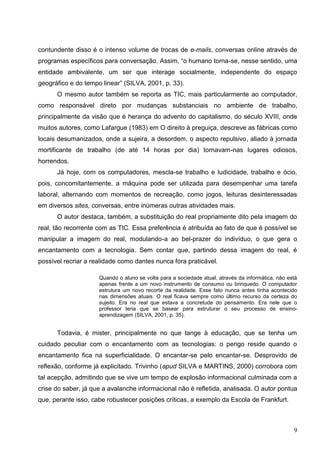 contundente disso é o intenso volume de trocas de e-mails, conversas online através de
programas específicos para conversação. Assim, “o humano torna-se, nesse sentido, uma
entidade ambivalente, um ser que interage socialmente, independente do espaço
geográfico e do tempo linear” (SILVA, 2001, p. 33).
      O mesmo autor também se reporta as TIC, mais particularmente ao computador,
como responsável direto por mudanças substanciais no ambiente de trabalho,
principalmente da visão que é herança do advento do capitalismo, do século XVIII, onde
muitos autores, como Lafargue (1983) em O direito à preguiça, descreve as fábricas como
locais desumanizados, onde a sujeira, a desordem, o aspecto repulsivo, aliado à jornada
mortificante de trabalho (de até 14 horas por dia) tornavam-nas lugares odiosos,
horrendos.
      Já hoje, com os computadores, mescla-se trabalho e ludicidade, trabalho e ócio,
pois, concomitantemente, a máquina pode ser utilizada para desempenhar uma tarefa
laboral, alternando com momentos de recreação, como jogos, leituras desinteressadas
em diversos sites, conversas, entre inúmeras outras atividades mais.
      O autor destaca, também, a substituição do real propriamente dito pela imagem do
real, tão recorrente com as TIC. Essa preferência é atribuída ao fato de que é possível se
manipular a imagem do real, modulando-a ao bel-prazer do indivíduo, o que gera o
encantamento com a tecnologia. Sem contar que, partindo dessa imagem do real, é
possível recriar a realidade como dantes nunca fora praticável.

                     Quando o aluno se volta para a sociedade atual, através da informática, não está
                     apenas frente a um novo instrumento de consumo ou brinquedo. O computador
                     estrutura um novo recorte da realidade. Esse fato nunca antes tinha acontecido
                     nas dimensões atuais. O real ficava sempre como último recurso da certeza do
                     sujeito. Era no real que estava a concretude do pensamento. Era nele que o
                     professor teria que se basear para estruturar o seu processo de ensino-
                     aprendizagem (SILVA, 2001, p. 35).


      Todavia, é mister, principalmente no que tange à educação, que se tenha um
cuidado peculiar com o encantamento com as tecnologias: o perigo reside quando o
encantamento fica na superficialidade. O encantar-se pelo encantar-se. Desprovido de
reflexão, conforme já explicitado. Trivinho (apud SILVA e MARTINS, 2000) corrobora com
tal acepção, admitindo que se vive um tempo de explosão informacional culminada com a
crise do saber, já que a avalanche informacional não é refletida, analisada. O autor pontua
que, perante isso, cabe robustecer posições críticas, a exemplo da Escola de Frankfurt.



                                                                                                   9
 