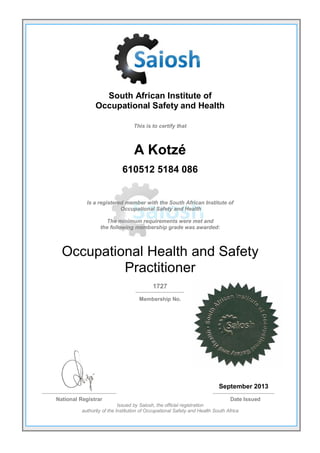South African Institute of
Occupational Safety and Health
This is to certify that
A Kotzé
610512 5184 086
Is a registered member with the South African Institute of
Occupational Safety and Health
The minimum requirements were met and
the following membership grade was awarded:
Occupational Health and Safety
Practitioner
1727
Membership No.
September 2013
National Registrar Date Issued
Issued by Saiosh, the official registration
authority of the Institution of Occupational Safety and Health South Africa
 