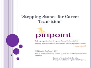‘Stepping Stones for Career
        Transition’



      Helping organisations bring out the best in their talent
      Helping individuals make positive and rewarding career choices
                                                         www.pinpoint.ie


      SAI Pension Conference 2012
      How to make your money last all of your life and howpolicymakers
      can help
                             Prepared by John Deely BA MSc
                             Occupational Psychologist with Pinpoint.
 