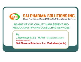 INSIGHT OF OUR QUALITY MANAGEMENT AND
REGULATORY AFFAIRS CONSULTING SERVICES

  By:
  J.Ramniwas(M.Sc , M.Phil –Medicinal Chemistry)
  Founder and CEO
  Sai Pharma Solutions Inc, Vadodara(India)
 