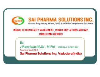 INSIGHT OF OUR QUALITY MANAGEMENT , REGULATORY AFFAIRS AND GMP
CONSULTING SERVICES
By:
J.Ramniwas(M.Sc , M.Phil –Medicinal Chemistry)
Founder and CEO
Sai Pharma Solutions Inc, Vadodara(India)Sai Pharma Solutions Inc, Vadodara(India)
 