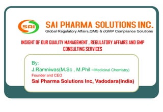 INSIGHT OF OUR QUALITY MANAGEMENT , REGULATORY AFFAIRS AND GMP
CONSULTING SERVICES
By:
J.Ramniwas(M.Sc , M.Phil –Medicinal Chemistry)
Founder and CEO
Sai Pharma Solutions Inc, Vadodara(India)
 