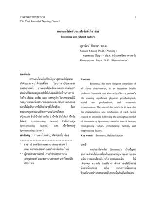 วารสารสภาการพยาบาล
The Thai Journal of Nursing Council
1
การนอนไม่หลับและปัจจัยที่เกี่ยวข้อง
Insomnia and related factors
สุดารัตน์ ชัยอาจ* พย.ด.
Sudarat Chaiarj Ph.D. (Nursing)
พวงพยอม ปัญญา** ปร.ด. (ประสาทวิทยาศาสตร์)
Paungpayom Panya Ph.D. (Neurosciences)
บทคัดย่อ
การนอนไม่หลับเป็นปัญหาสุขภาพที่มีความ
สาคัญและพบได้บ่อยที่สุด ในบรรดาปัญหาของ
การนอนหลับ การนอนไม่หลับส่งผลกระทบต่อการ
ดาเนินชีวิตของบุคคลทาให้เกิดผลเสียในด้านร่างกาย
จิตใจ สังคม อาชีพ และ เศรษฐกิจ ในบทความนี้มี
วัตถุประสงค์เพื่ออธิบายลักษณะและกลไกการเกิดการ
นอนไม่หลับจากปัจจัยต่างๆที่เกี่ยวข้อง โดย
ครอบคลุมตามแนวคิดการนอนไม่หลับของ
สปิลแมน ซึ่งมีปัจจัยร่วมกัน 3 ปัจจัย อันได้แก่ ปัจจัย
โน้มนา (predisposing factors) ปัจจัยกระตุ้น
(precipitating factors) และ ปัจจัยคงอยู่
(perpetuating factors)
คาสาคัญ : การนอนไม่หลับ, ปัจจัยที่เกี่ยวข้อง
----------------------------------
* อาจารย์ ภาควิชาการพยาบาลอายุรศาสตร์
คณะพยาบาลศาสตร์ มหาวิทยาลัยเชียงใหม่
* * ผู้ช่วยศาสตราจารย์ ภาควิชาการพยาบาล
อายุรศาสตร์ คณะพยาบาลศาสตร์ มหาวิทยาลัย
เชียงใหม่
Abstract
Insomnia, the most frequent complaint of
all sleep disturbances, is an important health
problem. Insomnia can adversely affect a person’s
life causing significant physical, psychological,
social and professional, and economic
repercussions. The aim of this article is to describe
the characteristics and mechanism of each factor
related to insomnia following the conceptual model
of insomnia by Spielman, classified into 3 factors,
predisposing factors, precipitating factors, and
perpetuating factors.
Key words : Insomnia, Related factors
บทนา
การนอนไม่หลับ (insomnia) เป็นปัญหา
สุขภาพที่พบได้บ่อยที่สุดในบรรดาปัญหาของการนอน
หลับ การนอนไม่หลับ หรือ การนอนหลับ ไม่
เพียงพอ หมายถึง การมีอาการดังกล่าวต่อไปนี้อย่าง
น้อยหนึ่งอาการ หรือ มากกว่าหนึ่งอาการ
ร่วมกันระหว่างการนอนหลับยากเมื่อเริ่มต้นเข้านอน
 