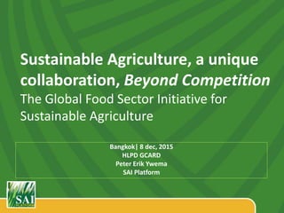 Sustainable Agriculture, a unique
collaboration, Beyond Competition
The Global Food Sector Initiative for
Sustainable Agriculture
Bangkok| 8 dec, 2015
HLPD GCARD
Peter Erik Ywema
SAI Platform
 