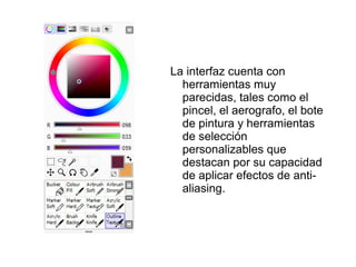La interfaz cuenta con
  herramientas muy
  parecidas, tales como el
  pincel, el aerografo, el bote
  de pintura y herramientas
  de selección
  personalizables que
  destacan por su capacidad
  de aplicar efectos de anti-
  aliasing.
 