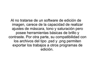 Al no tratarse de un software de edición de
  imagen, carece de la capacidad de realizar
  ajustes de máscara, tono y saturación pero
      posee herramientas básicas de brillo y
contraste. Por otra parte, su compatibilidad con
    los archivos del tipo .psd y .png permiten
   exportar los trabajos a otros programas de
                     edición.
 