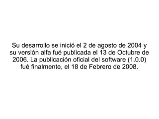 Su desarrollo se inició el 2 de agosto de 2004 y
su versión alfa fué publicada el 13 de Octubre de
 2006. La publicación oficial del software (1.0.0)
    fué finalmente, el 18 de Febrero de 2008.
 