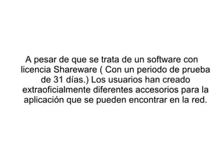 A pesar de que se trata de un software con
licencia Shareware ( Con un periodo de prueba
      de 31 días.) Los usuarios han creado
 extraoficialmente diferentes accesorios para la
 aplicación que se pueden encontrar en la red.
 