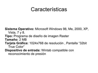 Características


Sistema Operativo: Microsoft Windows 98, Me, 2000, XP,
  Vista, 7 y 8.
Tipo: Programa de diseño de imagen Raster
Tamaño: 2 MB
Tarjeta Gráfica: 1024x768 de resolución , Pantalla “32bit
  True Color”
Dispositivo de entrada: Wintab compatible con
  reconocimiento de presión
 