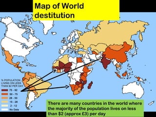 Map of World destitution There are many countries in the world where the majority of the population lives on less than $2 (approx £3) per day 
