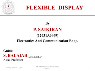 FLEXIBLE DISPLAY
By
P. SAIKIRAN
(12631A0469)
Electronics And Communication Engg.
Guide:
S. BALAIAH M.Tech,(Ph.D)
Asso. Professor
Monday, February 13, 2017 1
SRI VENKATESWARA ENGINEERING
COLLEGE
 