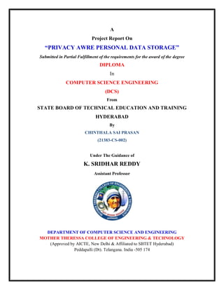 A
Project Report On
“PRIVACY AWRE PERSONAL DATA STORAGE”
Submitted in Partial Fulfillment of the requirements for the award of the degree
DIPLOMA
In
COMPUTER SCIENCE ENGINEERING
(DCS)
From
STATE BOARD OF TECHNICAL EDUCATION AND TRAINING
HYDERABAD
By
CHINTHALA SAI PRASAN
(21383-CS-002)
Under The Guidance of
K. SRIDHAR REDDY
Assistant Professor
DEPARTMENT OF COMPUTER SCIENCE AND ENGINEERING
MOTHER THERESSA COLLEGE OF ENGINEERING & TECHNOLOGY
(Approved by AICTE, New Delhi & Affiliated to SBTET Hyderabad)
Peddapalli (Dt). Telangana. India -505 174
 