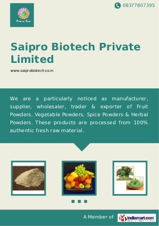 08377807395
A Member of
Saipro Biotech Private
Limited
www.saiprobiotech.co.in
We are a particularly noticed as manufacturer,
supplier, wholesaler, trader & exporter of Fruit
Powders, Vegetable Powders, Spice Powders & Herbal
Powders. These products are processed from 100%
authentic fresh raw material.
 