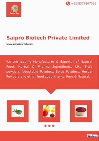 +91-8377807395
Saipro Biotech Private Limited
www.saiprobiotech.co.in
We are leading Manufacturer & Exporter of Natural
Food, Herbal & Pharma Ingredients. Like Fruit
powders, Vegetable Powders, Spice Powders, Herbal
Powders and other food suppliments. Pure & Natural.
 