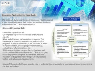 Enterprise Application Services (EAS)
                                                                       solutions Frame work on
SAI- Microsoft Dynamics Center of Excellence (CoE) is geared                Dynamics CRM
to help organizations and their divisions meet their business
objectives of ERP / CRM implementation.
Microsoft Dynamics CoE:

Focuses Dynamics CRM.
Comprises experienced technical and functional
experts.
Is a part of various early adoption programs. The
knowledge acquired through various early adoption
programs is directly translated to the customer in terms
of implementation, creating deployment roadmap,
evaluating new functionalities, etc.
Helps organizations harness the rich features and
functionalities of Microsoft Dynamics , CRM by bringing
in industry-specific adoption accelerators, effective
migration and upgrade methodologies, best practices,
toolkits and value-added supplements.

Microsoft Dynamics CoE goes an extra mile in understanding organizations’ business pains and implementing
the right technology
 