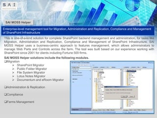 SAI MOSS Helper

Enterprise-level management tool for Migration, Administration and Replication, Compliance and Management
of SharePoint Infrastructure
This is one-of-a-kind solution for complete SharePoint backend management and administration, for tasks like
Migration, Administration and Replication, Compliance and Management of SharePoint Infrastructure. SAI
MOSS Helper uses a business-centric approach to features management, which allows administrators to
manage Web Parts and Controls across the farm. The tool was built based on our experience working with
SharePoint since 2001 for clients including Fortune 500 firms.
SAI MOSS Helper solutions include the following modules.
Migration
      SharePoint Migrator
      Public Folder Migrator
      File System Migrator
      Lotus Notes Migrator
      Documentum and eRoom Migrator

Administration & Replication

Compliance

Farms Management
 