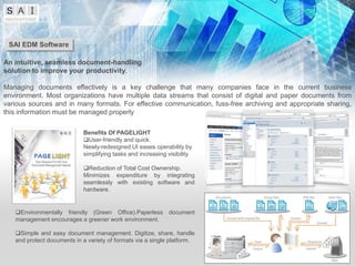 SAI EDM Software

An intuitive, seamless document-handling
solution to improve your productivity.

Managing documents effectively is a key challenge that many companies face in the current business
environment. Most organizations have multiple data streams that consist of digital and paper documents from
various sources and in many formats. For effective communication, fuss-free archiving and appropriate sharing,
this information must be managed properly

                            Benefits Of PAGELIGHT
                            User-friendly and quick.
                            Newly-redesigned UI eases operability by
                            simplifying tasks and increasing visibility.

                            Reduction of Total Cost Ownership.
                            Minimizes expenditure by integrating
                            seamlessly with existing software and
                            hardware.


   Environmentally friendly (Green Office).Paperless document
   management encourages a greener work environment.

   Simple and easy document management. Digitize, share, handle
   and protect documents in a variety of formats via a single platform.
 