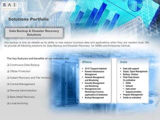 Solutions Portfolio

    Data Backup & Disaster Recovery
              Solutions

Any backup is only as reliable as its ability to rest restore business data and applications when they are needed most. We
do provide all following solutions for Data Backup and Disaster Recovery for SMBs and Enterprise Vertical.



  The key features and benefits of our solution are:

   Continuous Data Backup

   Offsite Protection

   Instant Recovery and File Versions

   Central Management

   Remote Administration

   Bare Metal Recovery

   Local Archiving
 