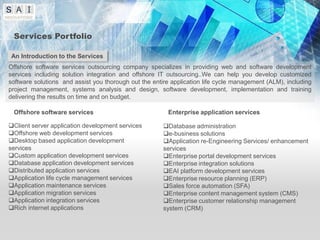 Services Portfolio

An Introduction to the Services
Offshore software services outsourcing company specializes in providing web and software development
services including solution integration and offshore IT outsourcing..We can help you develop customized
software solutions and assist you thorough out the entire application life cycle management (ALM), including
project management, systems analysis and design, software development, implementation and training
delivering the results on time and on budget.

 Offshore software services                             Enterprise application services

Client server application development services        Database administration
Offshore web development services                     e-business solutions
Desktop based application development                 Application re-Engineering Services/ enhancement
services                                               services
Custom application development services               Enterprise portal development services
Database application development services             Enterprise integration solutions
Distributed application services                      EAI platform development services
Application life cycle management services            Enterprise resource planning (ERP)
Application maintenance services                      Sales force automation (SFA)
Application migration services                        Enterprise content management system (CMS)
Application integration services                      Enterprise customer relationship management
Rich internet applications                            system (CRM)
 