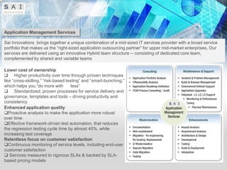 Application Management Services

Sai Innovations brings together a unique combination of a mid-sized IT services provider with a broad service
portfolio that makes us the “right-sized application outsourcing partner” for upper mid-market enterprises. Our
services are delivered using an innovative Hybrid team structure -- consisting of dedicated core team,
complemented by shared and variable teams

Lower cost of ownership
 Higher productivity over time through proven techniques
like “cross-skilling,” “risk-based testing” and “smart-bunching,”
which helps you “do more with         less”
 Standardized, proven processes for service delivery and
governance, templates and tools – driving productivity and
consistency
Enhanced application quality
Proactive analysis to make the application more robust
over time
Effective framework-driven test automation, that reduces
the regression testing cycle time by almost 40%, while
increasing test coverage
Relentless focus on customer satisfaction
Continuous monitoring of service levels, including end-user
customer satisfaction
 Services measured to rigorous SLAs & backed by SLA-
based pricing models
 