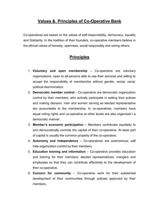 Values & Principles of Co-Operative Bank


Co-operatives are based on the values of self-responsibility, democracy, equality
and Solidarity. In the tradition of their founders, co-operative members believe in
the ethical values of honesty, openness, social responsibly and caring others.


                                  Principles


   1. Voluntary and open membership – Co-operative are voluntary
      organizations, open to all persons able to use their services and willing to
      accept the responsibility of membership without gender, social, racial,
      political discrimination.
   2. Democratic member control – Co-operative are democratic organization
      control by their members, who actively participate in setting their polices
      and making decision, men and women serving as elected representative
      are accountable to the membership. In co-operatives, members have
      equal voting rights and co-operative at other levels are also organized I a
      democratic manner.
   3. Member‟s economic participation – Members contributes equitably to
      and democratically controls the capital of their co-operative. At least part
      of capital is usually the common property of the co-operative.
   4. Autonomy and independence – Co-operatives are autonomous, self
      help organization control by their members.
   5. Education training and information – Co-operative provides education
      and training for their members, elected representatives, mangers and
      employees so that they can contribute effectively to the development of
      their co-operative.
   6. Concern for community – Co-operative work for their substantial
      development of their communities through policies approved by their
      members.
 