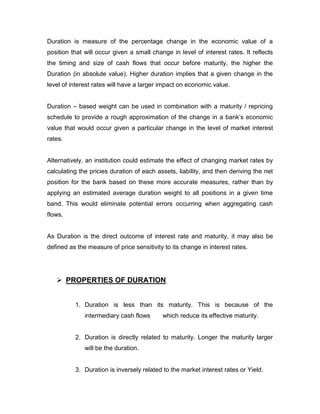 Duration is measure of the percentage change in the economic value of a
position that will occur given a small change in level of interest rates. It reflects
the timing and size of cash flows that occur before maturity, the higher the
Duration (in absolute value). Higher duration implies that a given change in the
level of interest rates will have a larger impact on economic value.


Duration – based weight can be used in combination with a maturity / repricing
schedule to provide a rough approximation of the change in a bank‟s economic
value that would occur given a particular change in the level of market interest
rates.


Alternatively, an institution could estimate the effect of changing market rates by
calculating the pricies duration of each assets, liability, and then deriving the net
position for the bank based on these more accurate measures, rather than by
applying an estimated average duration weight to all positions in a given time
band. This would eliminate potential errors occurring when aggregating cash
flows.


As Duration is the direct outcome of interest rate and maturity, it may also be
defined as the measure of price sensitivity to its change in interest rates.




    PROPERTIES OF DURATION


          1. Duration is less than its maturity. This is because of the
              intermediary cash flows      which reduce its effective maturity.


          2. Duration is directly related to maturity. Longer the maturity larger
              will be the duration.


          3. Duration is inversely related to the market interest rates or Yield.
 