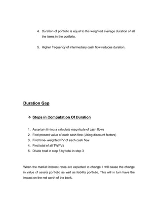 4. Duration of portfolio is equal to the weighted average duration of all
              the items in the portfolio.


          5. Higher frequency of intermediary cash flow reduces duration.




Duration Gap


    Steps in Computation Of Duration


   1. Ascertain timing a calculate magnitude of cash flows
   2. Find present value of each cash flow (Using discount factors)
   3. Find time- weighted PV of each cash flow
   4. Find total of all TWPVs
   5. Divide total in step 5 by total in step 3




When the market interest rates are expected to change it will cause the change
in value of assets portfolio as well as liability portfolio. This will in turn have the
impact on the net worth of the bank.
 