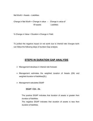 Net Worth = Assets – Liabilities.


Change in Net Worth = Change in value -       Change in value of
                          Of assets           Liabilities




% Change in Value = Duration x Change in Yield.




To protect the negative impact on net worth due to interest rate changes bank
can follow the following steps of duration Gap analysis.




              STEPS IN DURATION GAP ANALYSIS

    Management develops in interest rate forecast.


    Management estimates the weighted duration of Assets (DA) and
      weighted duration of liabilities(DL)


    Management calculates DGAP


               DGAP = DA – DL


          The positive DGAP indicates that duration of assets is greater than
          duration of liabilities.
          The negative DGAP indicates that duration of assets is less than
          duration of liabilities.
 