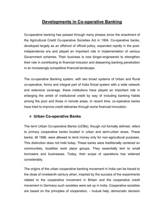 Developments in Co-operative Banking

Co-operative banking has passed through many phases since the enactment of
the Agricultural Credit Co-operative Societies Act in 1904. Co-operative banks,
developed largely as an offshoot of official policy, expanded rapidly in the post-
independence era and played an important role in implementation of various
Government schemes. Their business is now binger-engineered to strengthen
their role in contributing to financial inclusion and deepening banking penetration
in an increasingly competitive financial landscape.


The co-operative Banking system, with two broad systems of Urban and Rural
co-operative, forms and integral part of India finical system with a wide network
and extensive coverage, these institutions have played an important role in
enlarging the ambit of institutional credit by way of including banking habits
among the poor and those in remote areas. In recent time, co-operative banks
have tried to improve credit deliveries through some financial innovation.


    Urban Co-operative Banks


The term Urban Co-operative Banks (UCBs), though not formally defined, refers
to primary cooperative banks located in urban and semi-urban areas. These
banks, till 1996, were allowed to lend money only for non-agricultural purposes.
This distinction does not hold today. These banks were traditionally centered on
communities, localities work place groups. They essentially lent to small
borrowers and businesses. Today, their scope of operations has widened
considerably.

The origins of the urban cooperative banking movement in India can be traced to
the close of nineteenth century when, inspired by the success of the experiments
related to the cooperative movement in Britain and the cooperative credit
movement in Germany such societies were set up in India. Cooperative societies
are based on the principles of cooperation, - mutual help, democratic decision
 
