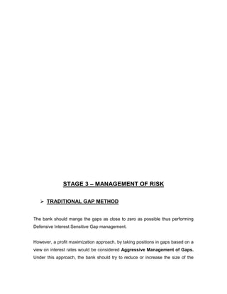 STAGE 3 – MANAGEMENT OF RISK

    TRADITIONAL GAP METHOD


The bank should mange the gaps as close to zero as possible thus performing
Defensive Interest Sensitive Gap management.


However, a profit maximization approach, by taking positions in gaps based on a
view on interest rates would be considered Aggressive Management of Gaps.
Under this approach, the bank should try to reduce or increase the size of the
 