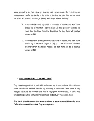 gaps according to their view on interest rate movements. But this involves
considerable risk for the banks in the event of the interest rate view turning to be
incorrect. Thus bank can mange gap by adopting following strategy.


          1. If Interest rates are expected to increase in near future then Bank
              should try to maintain Positive Gap (i.e. rate Sensitive assets are
              more than the Rate Sensitive Liabilities) So that there will positive
              impact on NII.


          2. If interest rates are expected to Decrease in near future then Bank
              should try to Maintain Negative Gap (i.e. Rate Sensitive Liabilities
              are more than the Rates Assets) so that there will be a positive
              impact on NII.




    STANDARDIZED GAP METHOD


Gap model suggest that a bank which chooses not to speculate on future interest
rates can reduce interest rate risk by obtaining a Zero Gap. Then bank is fully
hedged because its interest rate risk is negligible. Alternatively, a bank may
choose to speculate on future interest rates and actively mange the Gap.


The bank should mange the gaps as close to zero as possible performing
Defensive Interest Sensitive Gap Management.
 