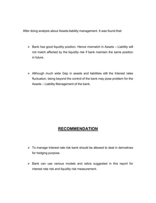 After doing analysis about Assets-liability management. It was found that:




    Bank has good liquidity position. Hence mismatch in Assets – Liability will
      not match affected by the liquidity risk if bank maintain the same position
      in future.




    Although much wide Gap in assets and liabilities still the Interest rates
      fluctuation, being beyond the control of the bank may pose problem for the
      Assets – Liability Management of the bank.




                          RECOMMENDATION



    To manage Interest rate risk bank should be allowed to deal in derivatives
      for hedging purpose.


    Bank can use various models and ratios suggested in this report for
      interest rate risk and liquidity risk measurement.
 