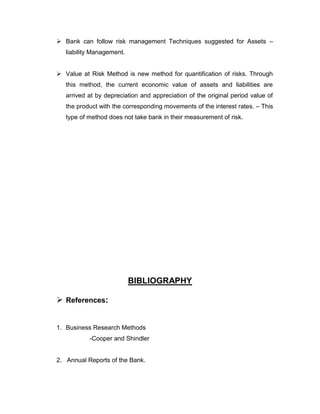  Bank can follow risk management Techniques suggested for Assets –
   liability Management.


 Value at Risk Method is new method for quantification of risks. Through
   this method, the current economic value of assets and liabilities are
   arrived at by depreciation and appreciation of the original period value of
   the product with the corresponding movements of the interest rates. – This
   type of method does not take bank in their measurement of risk.




                           BIBLIOGRAPHY

 References:


1. Business Research Methods
           -Cooper and Shindler


2. Annual Reports of the Bank.
 